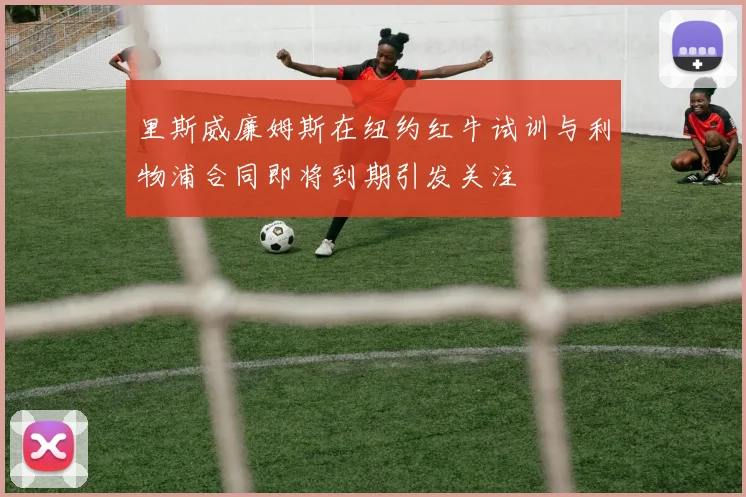 里斯威廉姆斯在纽约红牛试训与利物浦合同即将到期引发关注