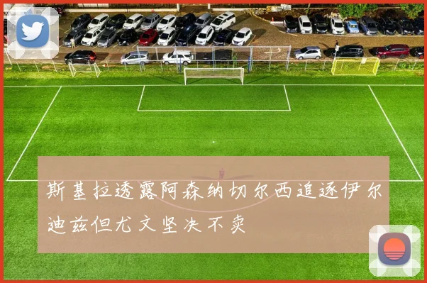 斯基拉透露阿森纳切尔西追逐伊尔迪兹但尤文坚决不卖