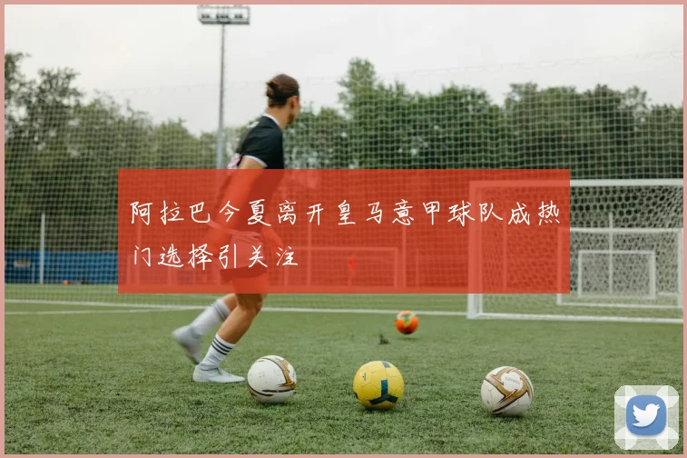 阿拉巴今夏离开皇马意甲球队成热门选择引关注