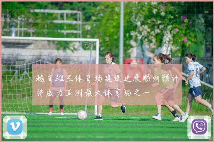 越南雄王体育场建设进展顺利预计将成为亚洲最大体育场之一