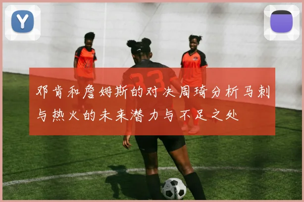 邓肯和詹姆斯的对决周琦分析马刺与热火的未来潜力与不足之处