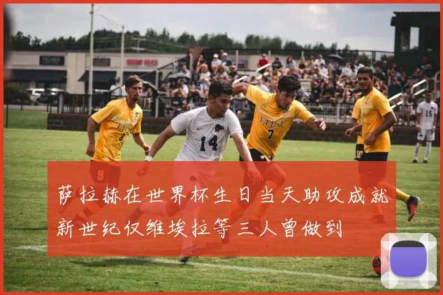 萨拉赫在世界杯生日当天助攻成就新世纪仅维埃拉等三人曾做到