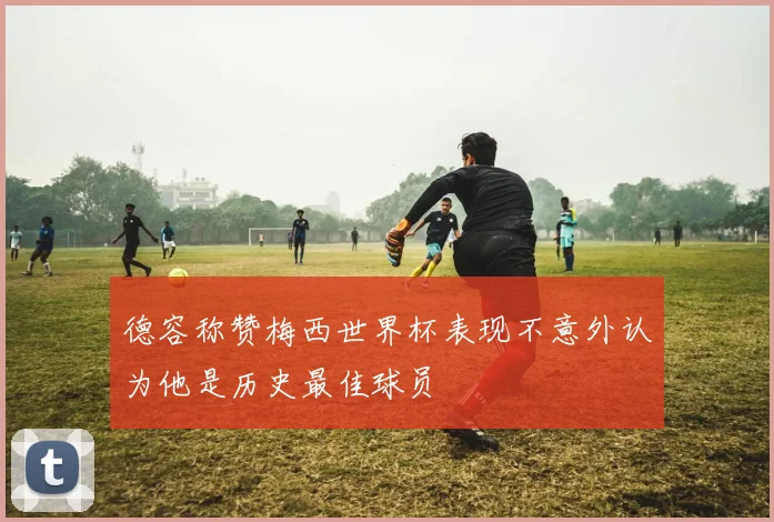 德容称赞梅西世界杯表现不意外认为他是历史最佳球员