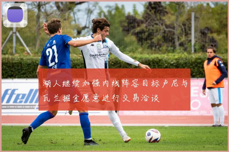 湖人继续加强内线阵容目标卢尼与瓦兰掘金愿意进行交易洽谈