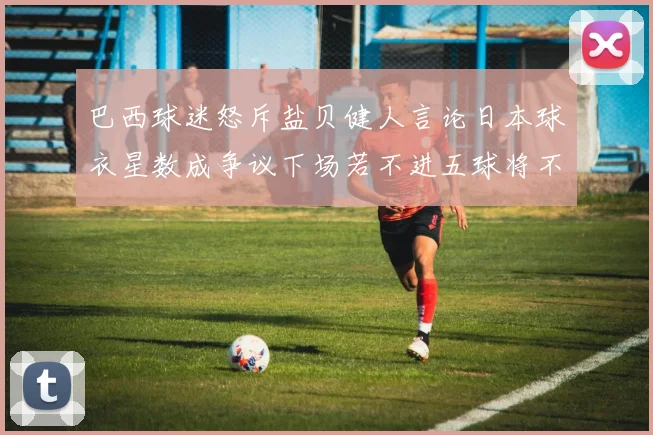 巴西球迷怒斥盐贝健人言论日本球衣星数成争议下场若不进五球将不庆祝