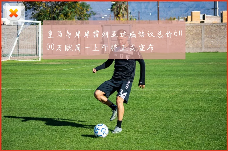 皇马与库库雷利亚达成协议总价6000万欧周一上午将正式宣布