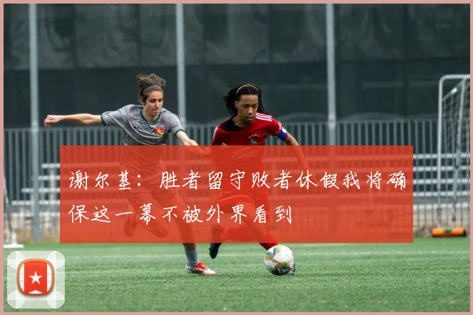 谢尔基：胜者留守败者休假我将确保这一幕不被外界看到