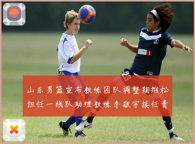 山东男篮宣布教练团队调整鞠维松担任一线队助理教练李敬宇接任青年队主教练