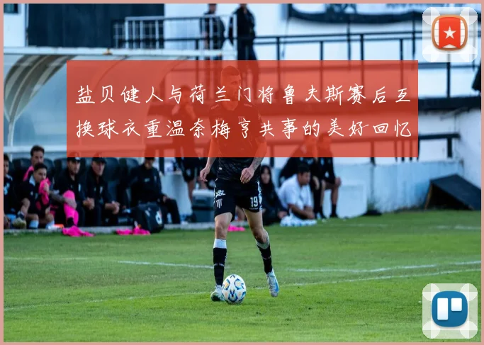 盐贝健人与荷兰门将鲁夫斯赛后互换球衣重温奈梅亨共事的美好回忆